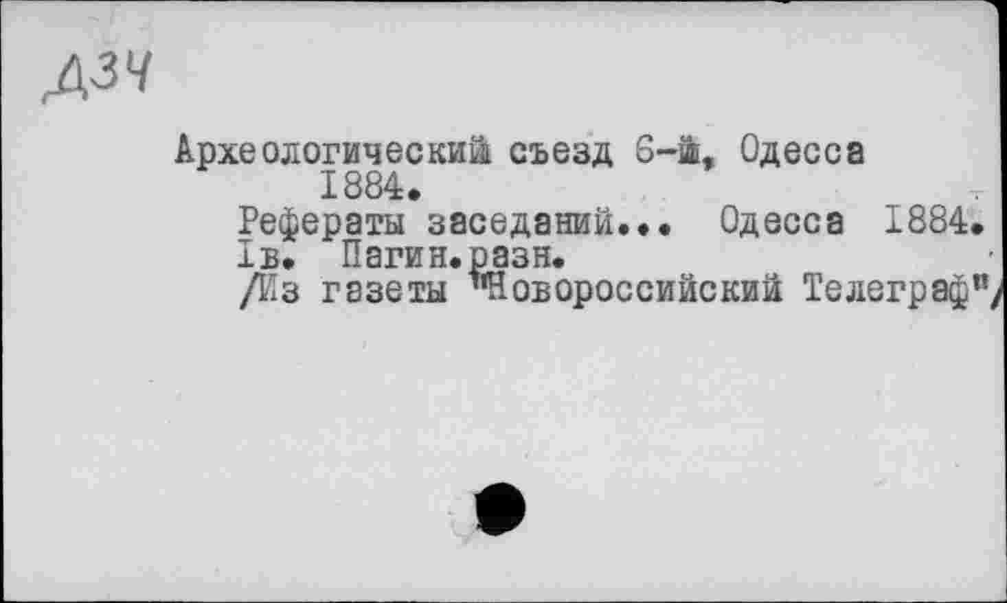 ﻿дзч
Археологический съезд 6-й, Одесса 1884.
Рефераты заседаний... Одесса 1884.
1в. Пагин.разн.
/Из газеты ’’Новороссийский Телеграф"